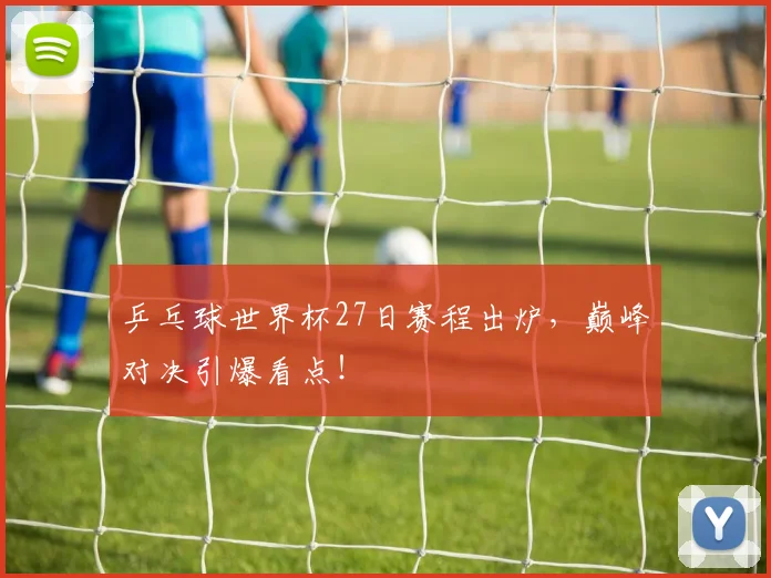乒乓球世界杯27日赛程出炉，巅峰对决引爆看点！
