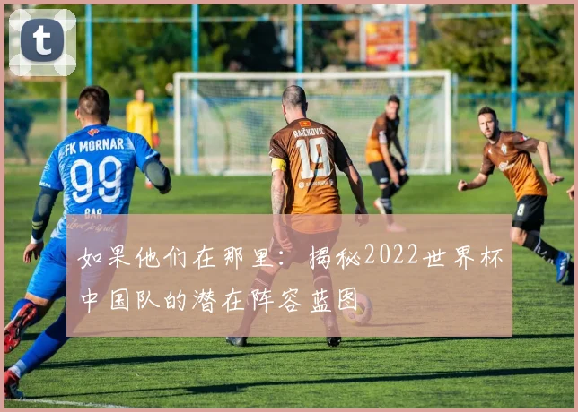 如果他们在那里：揭秘2022世界杯中国队的潜在阵容蓝图
