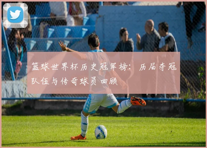 篮球世界杯历史冠军榜：历届夺冠队伍与传奇球员回顾