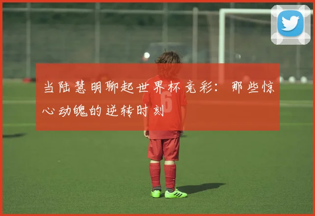 当陆慧明聊起世界杯竞彩：那些惊心动魄的逆转时刻