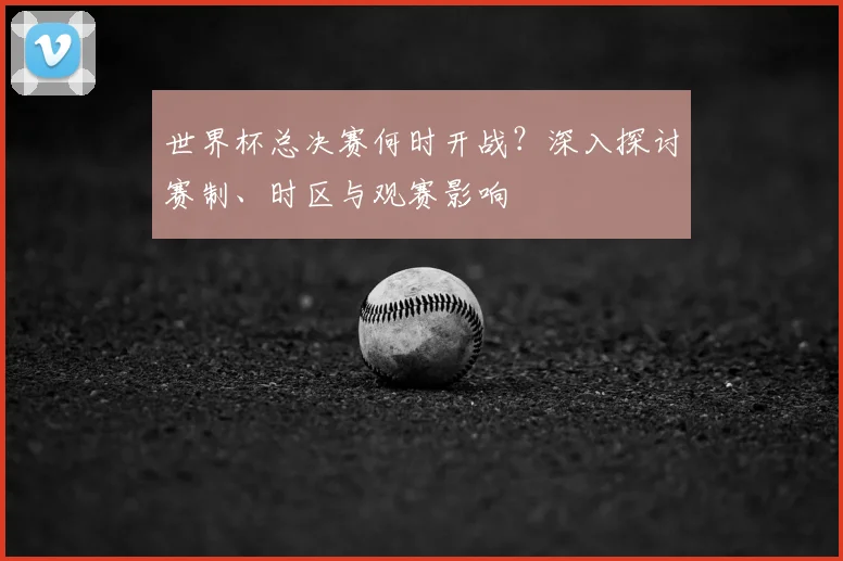 世界杯总决赛何时开战?深入探讨赛制、时区与观赛影响
