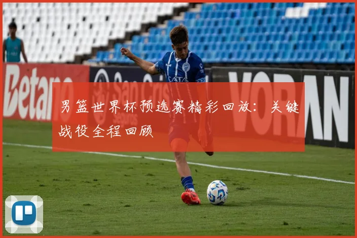 男篮世界杯预选赛精彩回放：关键战役全程回顾
