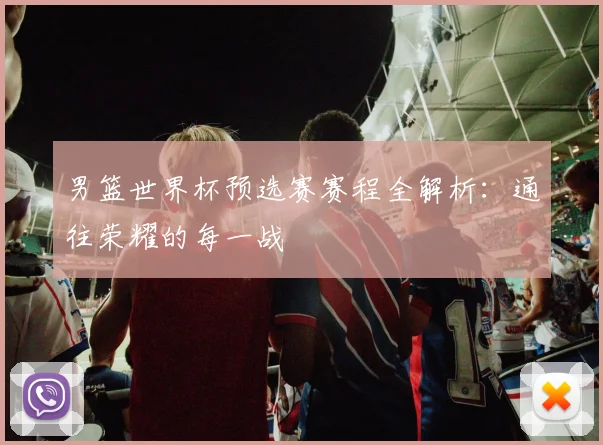 男篮世界杯预选赛赛程全解析：通往荣耀的每一战