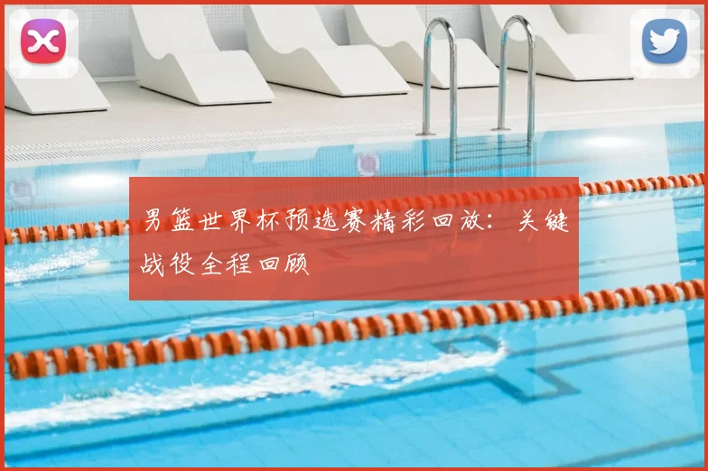 男篮世界杯预选赛精彩回放：关键战役全程回顾