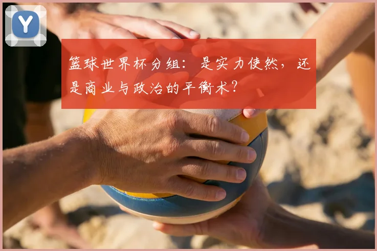 篮球世界杯分组:是实力使然,还是商业与政治的平衡术?