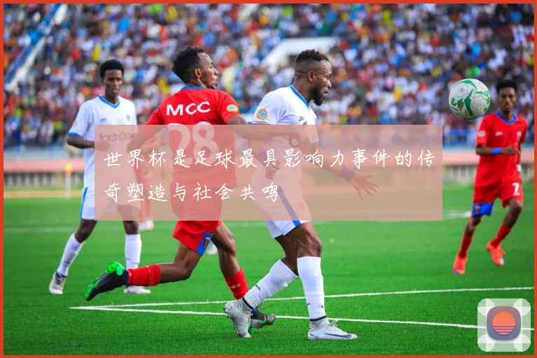世界杯是足球最具影响力事件的传奇塑造与社会共鸣