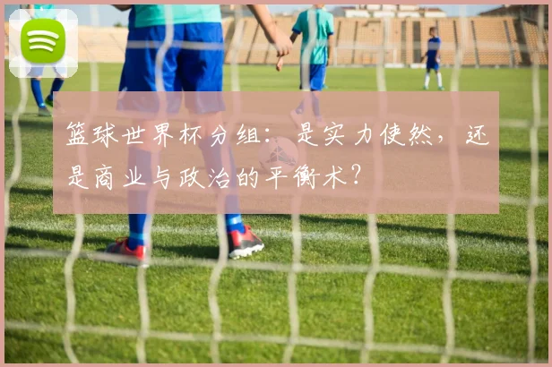 篮球世界杯分组：是实力使然，还是商业与政治的平衡术？