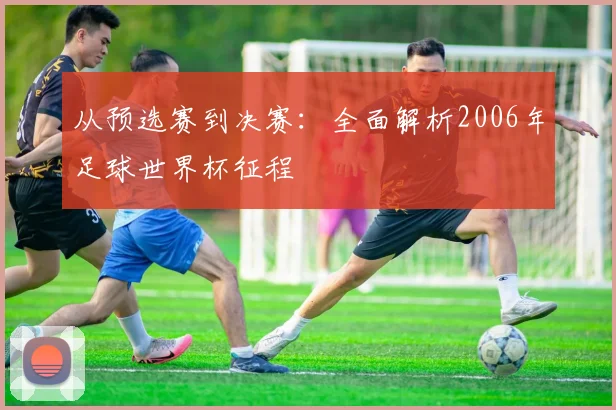 从预选赛到决赛：全面解析2006年足球世界杯征程