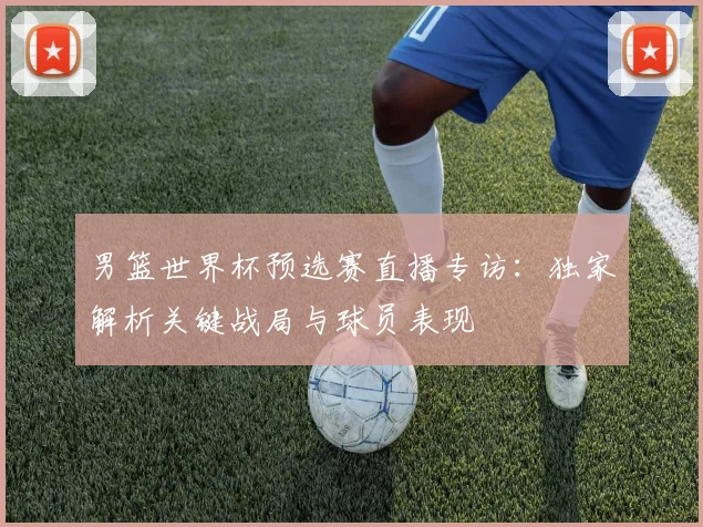 男篮世界杯预选赛直播专访：独家解析关键战局与球员表现