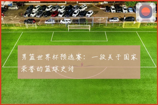 男篮世界杯预选赛:一段关于国家荣誉的篮球史诗