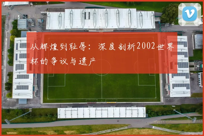 从辉煌到耻辱：深度剖析2002世界杯的争议与遗产