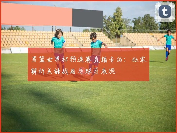 男篮世界杯预选赛直播专访：独家解析关键战局与球员表现